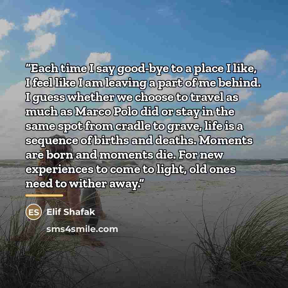“Each time I say good-bye to a place I like, I feel like I am leaving a part of me behind. I guess whether we choose to travel as much as Marco Polo did or stay in the same spot from cradle to grave, life is a sequence of births and deaths. Moments are born and moments die. For new experiences to…” quote by Elif Shafak
