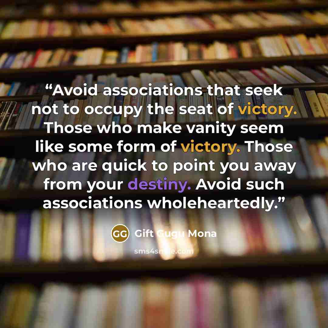 “Avoid associations that seek not to occupy the seat of victory. Those who make vanity seem like some form of victory. Those who are quick to point you away from your destiny. Avoid such associations wholeheartedly.” quote by Gift Gugu Mona