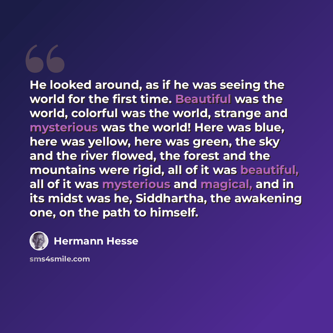“He looked around, as if he was seeing the world for the first time. Beautiful was the world, colorful was the world, strange and mysterious was the world! Here was blue, here was yellow, here was green, the sky and the river flowed, the forest and the mountains were rigid, all of it was beautiful…” quote by Hermann Hesse