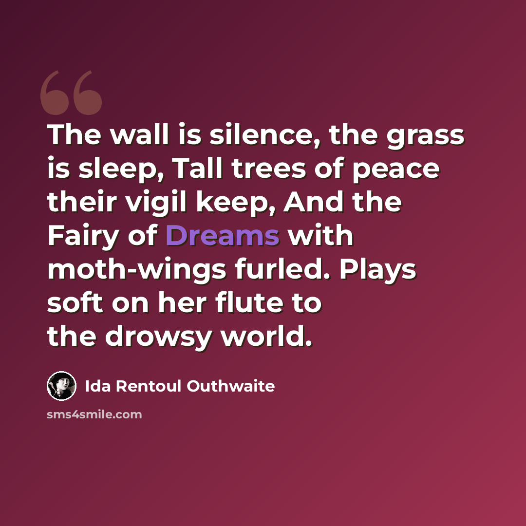 “The wall is silence, the grass is sleep, Tall trees of peace their vigil keep, And the Fairy of Dreams with moth-wings furled. Plays soft on her flute to the drowsy world.” quote by Ida Rentoul Outhwaite