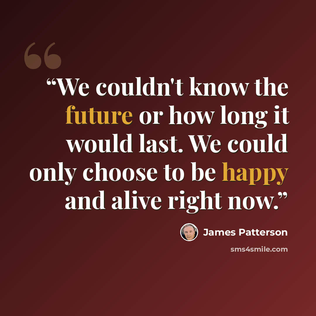 “We couldn't know the future or how long it would last. We could only choose to be happy and alive right now.” quote by james patterson