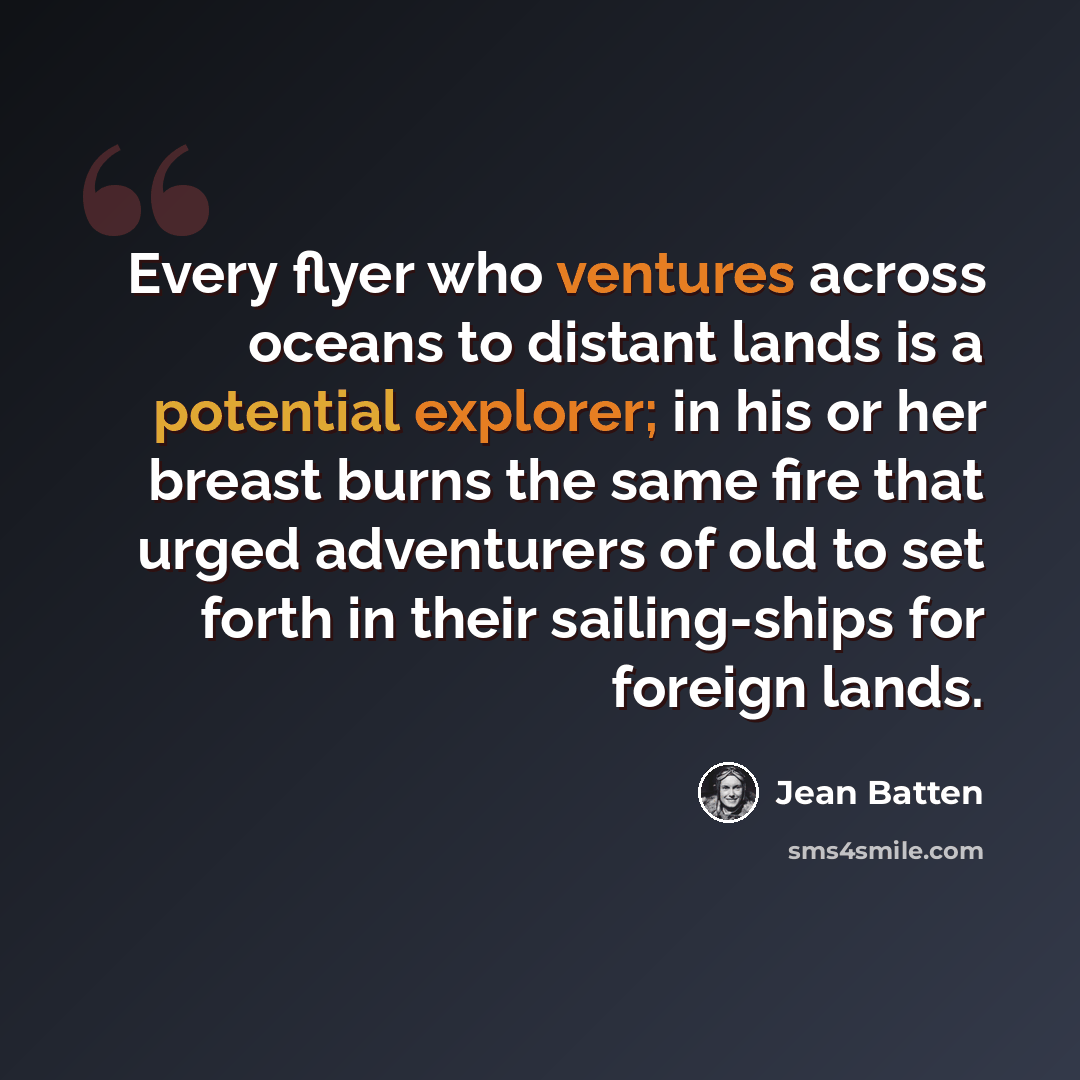 “Every flyer who ventures across oceans to distant lands is a potential explorer; in his or her breast burns the same fire that urged adventurers of old to set forth in their sailing-ships for foreign lands.” quote by Jean Batten
