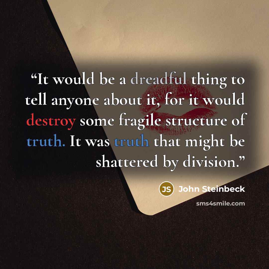 “It would be a dreadful thing to tell anyone about it, for it would destroy some fragile structure of truth. It was truth that might be shattered by division.” quote by John Steinbeck
