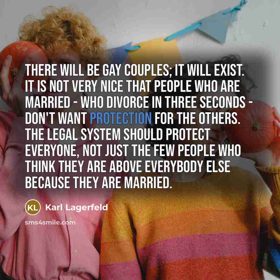 “There will be gay couples; it will exist. It is not very nice that people who are married - who divorce in three seconds - don't want protection for the others. The legal system should protect everyone, not just the few people who think they are above everybody else because they are married.” quote by Karl Lagerfeld