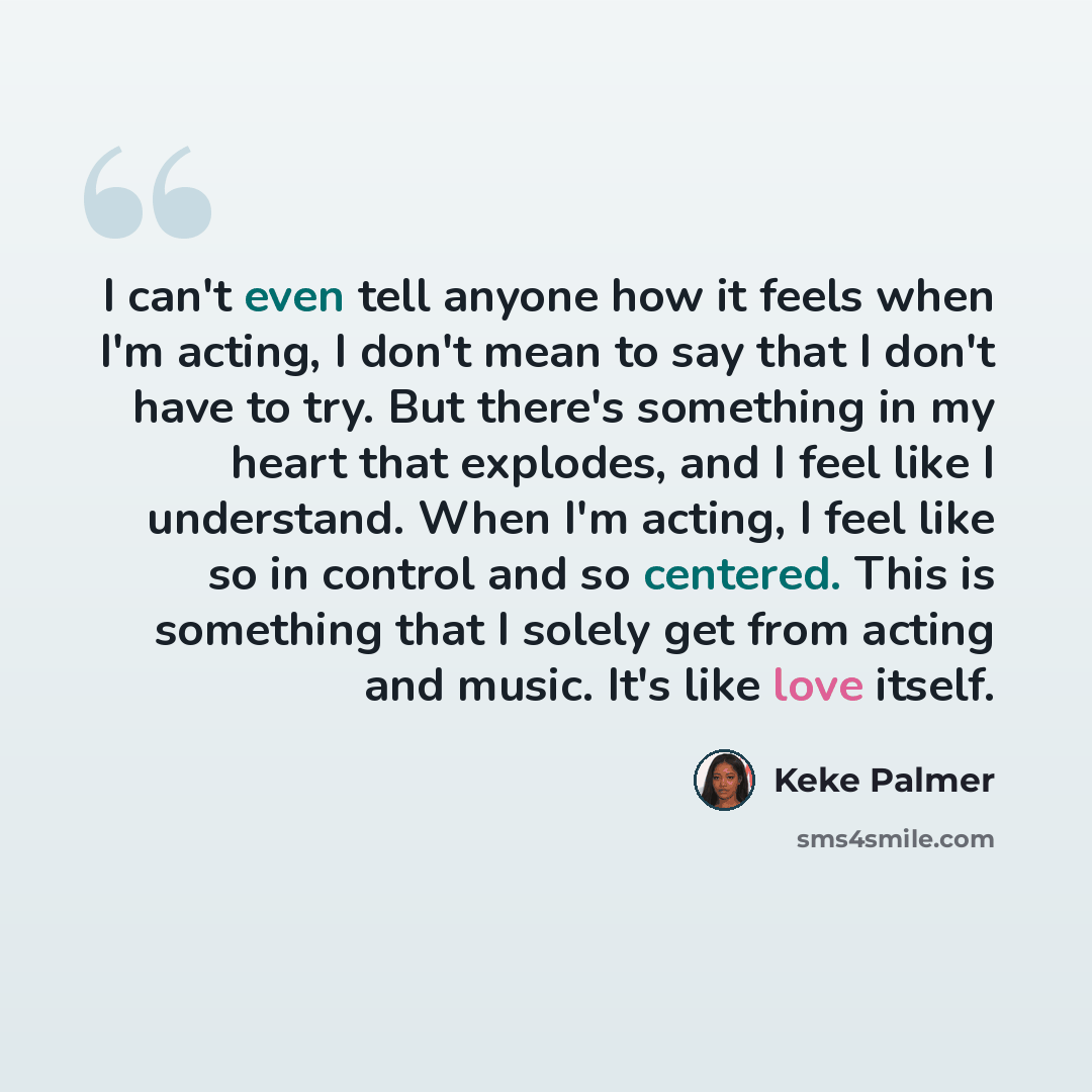 “I can't even tell anyone how it feels when I'm acting, I don't mean to say that I don't have to try. But there's something in my heart that explodes, and I feel like I understand. When I'm acting, I feel like so in control and so centered. This is something that I solely get from acting and music…” quote by Keke Palmer