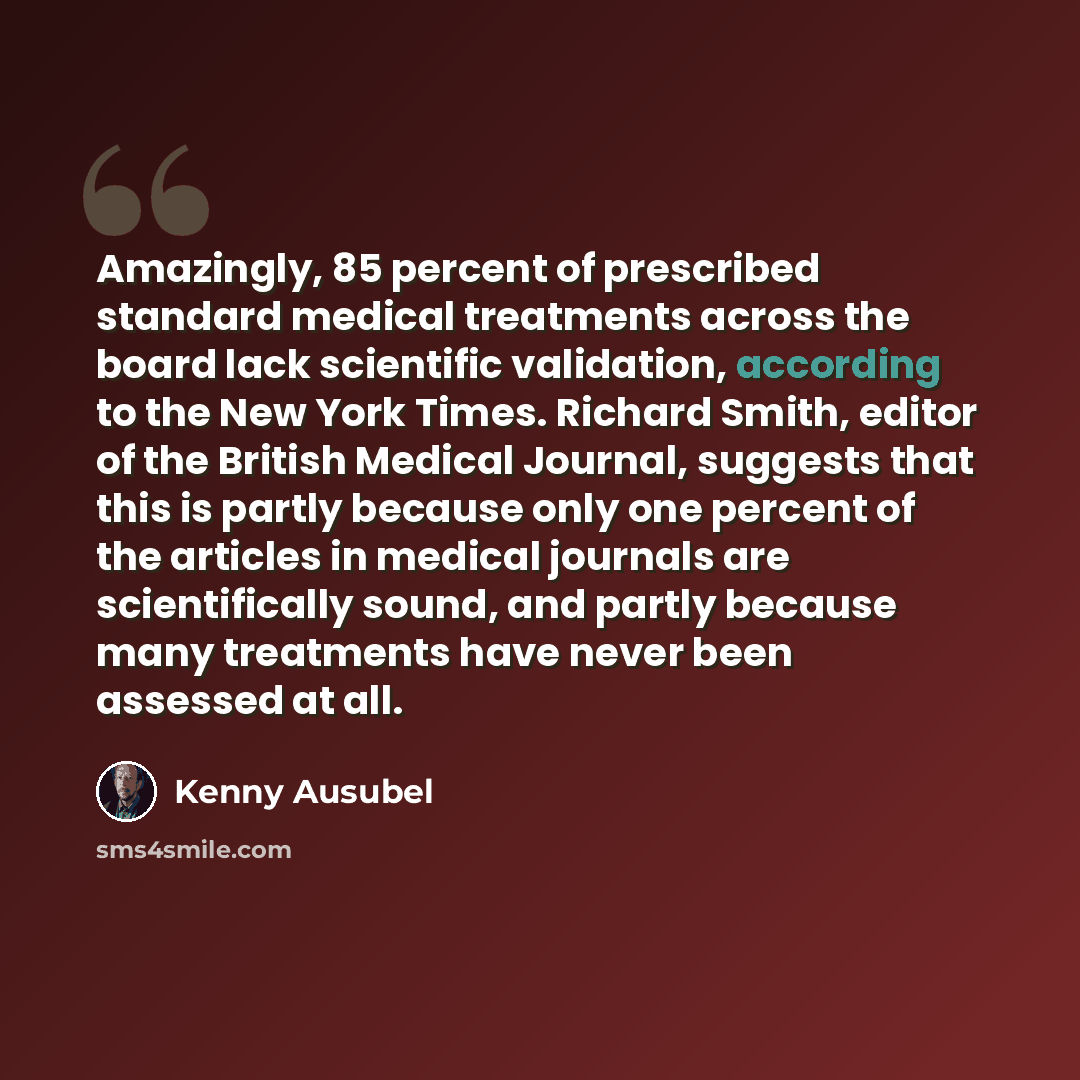 “Amazingly, 85 percent of prescribed standard medical treatments across the board lack scientific validation, according to the New York Times. Richard Smith, editor of the British Medical Journal, suggests that this is partly because only one percent of the articles in medical journals are…” quote by Kenny Ausubel