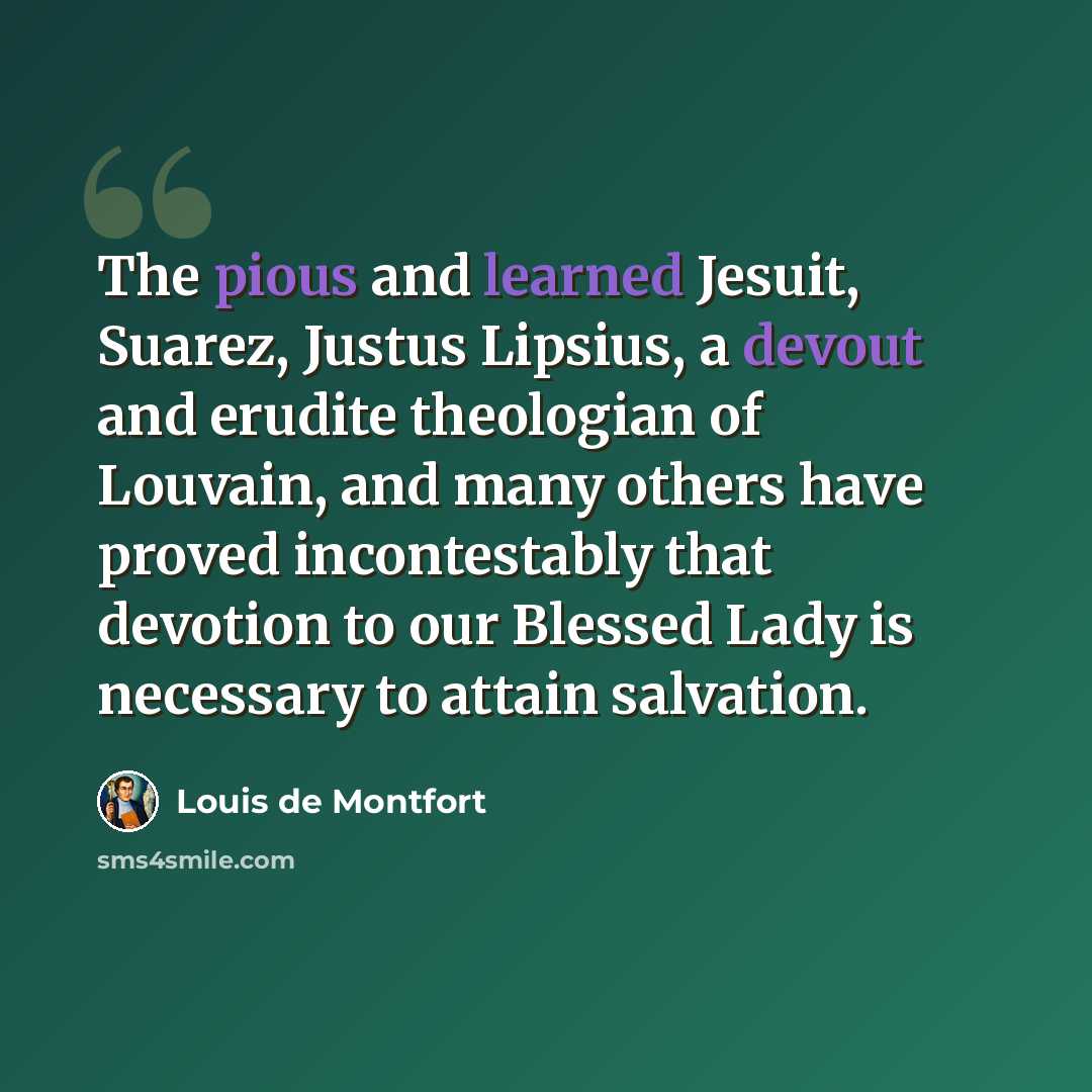 “The pious and learned Jesuit, Suarez, Justus Lipsius, a devout and erudite theologian of Louvain, and many others have proved incontestably that devotion to our Blessed Lady is necessary to attain salvation.” quote by Louis de Montfort