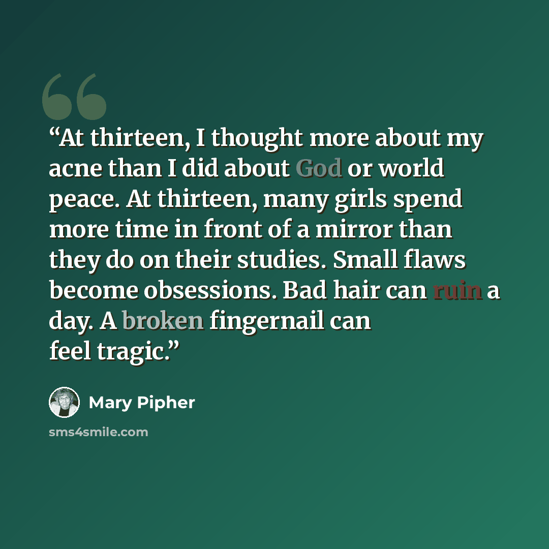 “At thirteen, I thought more about my acne than I did about God or world peace. At thirteen, many girls spend more time in front of a mirror than they do on their studies. Small flaws become obsessions. Bad hair can ruin a day. A broken fingernail can feel tragic.” quote by Mary Pipher