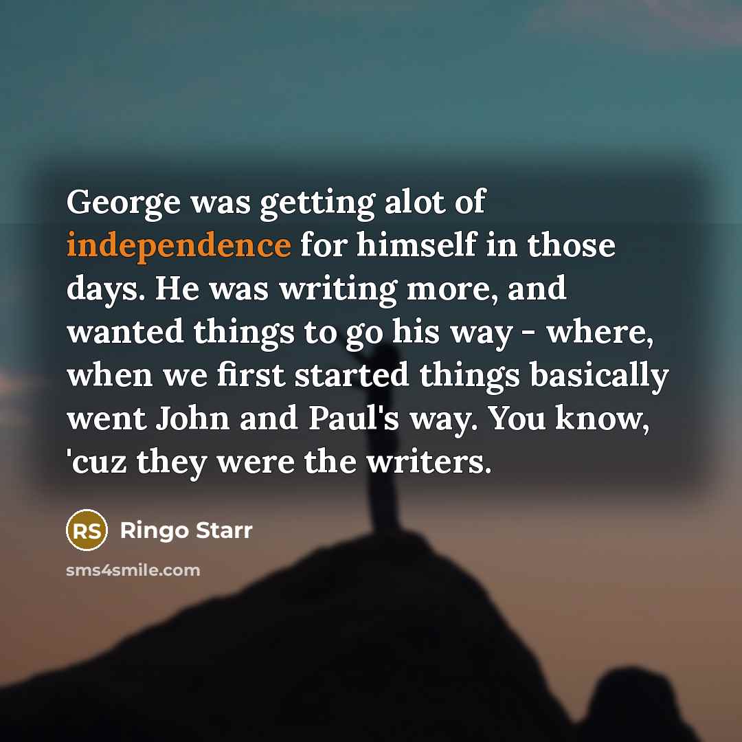 “George was getting alot of independence for himself in those days. He was writing more, and wanted things to go his way - where, when we first started things basically went John and Paul's way. You know, 'cuz they were the writers.” quote by Ringo Starr