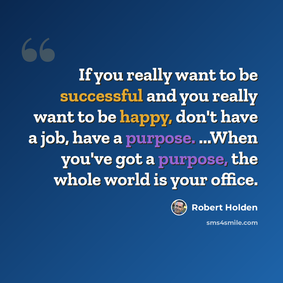 “If you really want to be successful and you really want to be happy, don't have a job, have a purpose. ...When you've got a purpose, the whole world is your office.” quote by Robert Holden