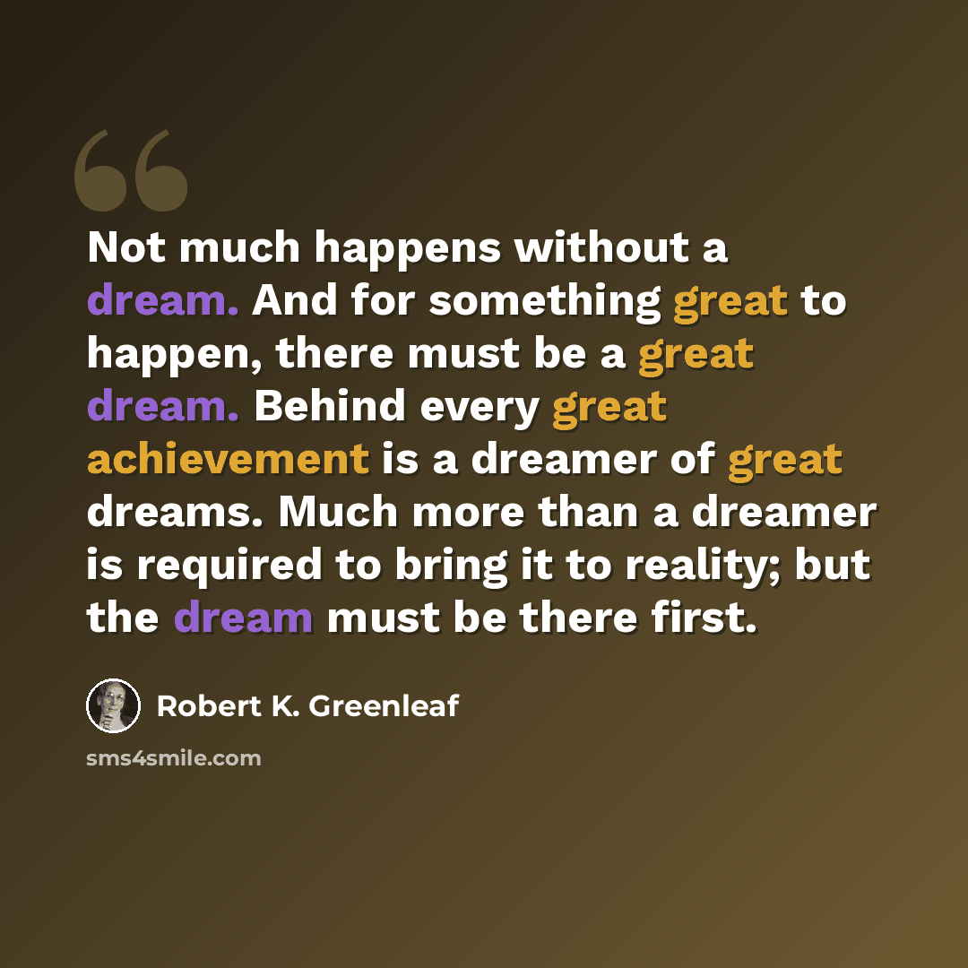 “Not much happens without a dream. And for something great to happen, there must be a great dream. Behind every great achievement is a dreamer of great dreams. Much more than a dreamer is required to bring it to reality; but the dream must be there first.” quote by Robert K. Greenleaf