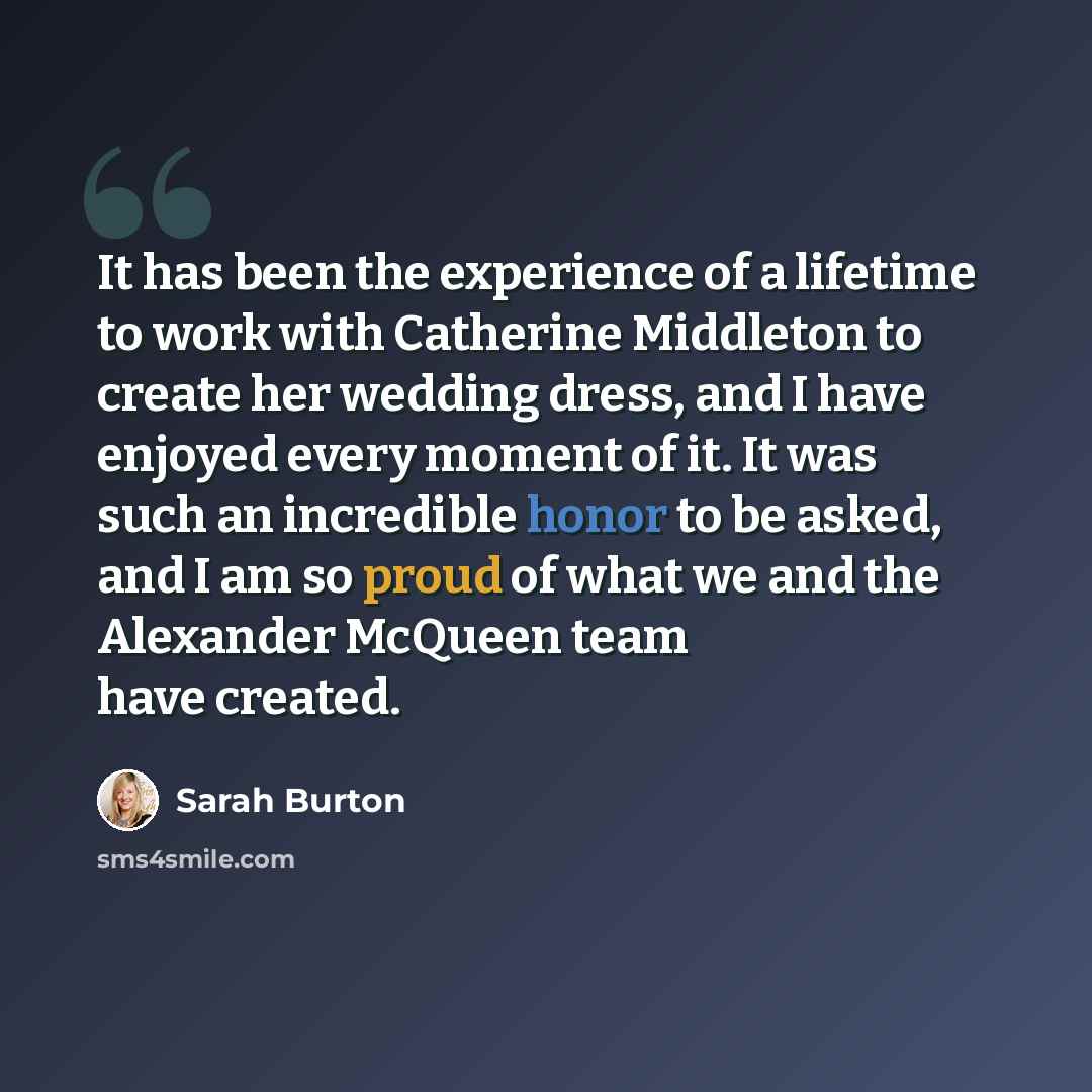 “It has been the experience of a lifetime to work with Catherine Middleton to create her wedding dress, and I have enjoyed every moment of it. It was such an incredible honor to be asked, and I am so proud of what we and the Alexander McQueen team have created.” quote by Sarah Burton