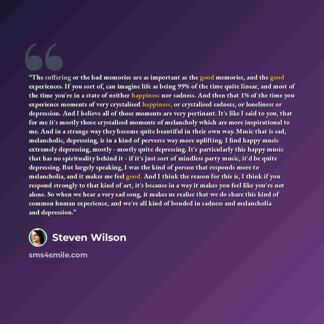 “The suffering or the bad memories are as important as the good memories, and the good experiences. If you sort of, can imagine life as being 99% of the time quite linear, and most of the time you're in a state of neither happiness nor sadness. And then that 1% of the time you experience moments of…” quote by Steven Wilson