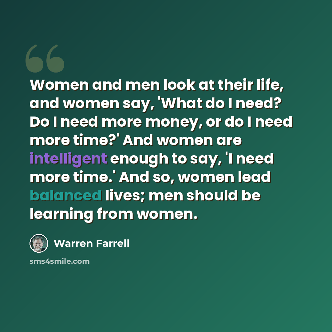 “Women and men look at their life, and women say, 'What do I need? Do I need more money, or do I need more time?' And women are intelligent enough to say, 'I need more time.' And so, women lead balanced lives; men should be learning from women.” quote by Warren Farrell