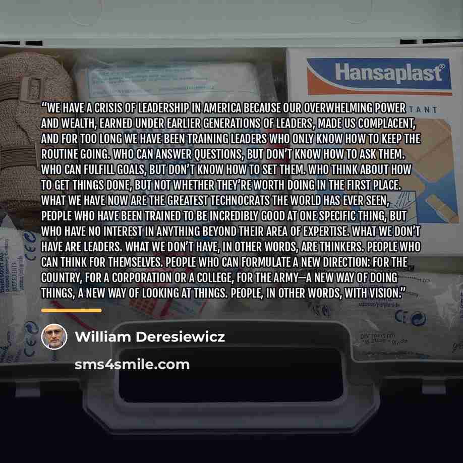 “We have a crisis of leadership in America because our overwhelming power and wealth, earned under earlier generations of leaders, made us complacent, and for too long we have been training leaders who only know how to keep the routine going. Who can answer questions, but don’t know how to ask…” quote by William Deresiewicz