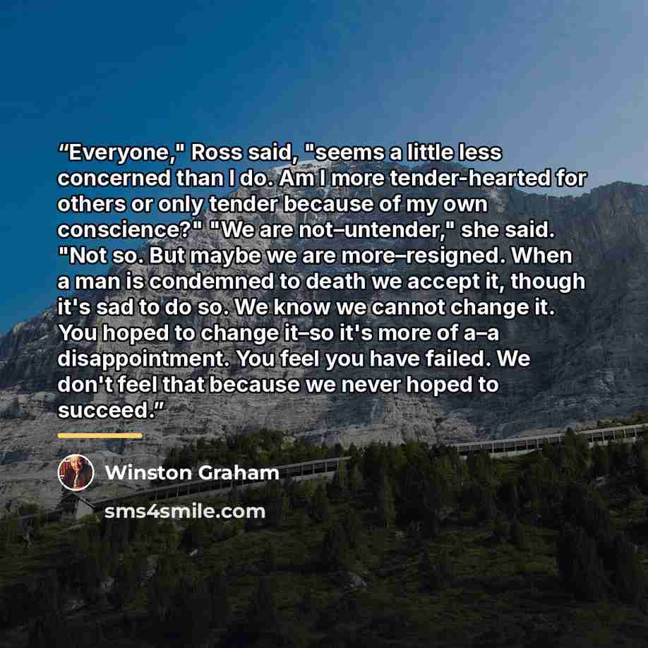 “Everyone," Ross said, "seems a little less concerned than I do. Am I more tender-hearted for others or only tender because of my own conscience?" "We are not–untender," she said. "Not so. But maybe we are more–resigned. When a man is condemned to death we accept it, though it's sad to do so. We…” quote by Winston Graham