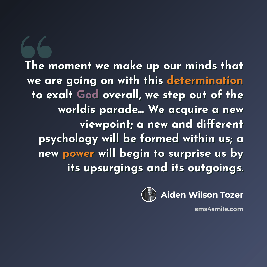 “The moment we make up our minds that we are going on with this determination to exalt God overall, we step out of the worldís parade... We acquire a new viewpoint; a new and different psychology will be formed within us; a new power will begin to surprise us by its upsurgings and its outgoings.” quote by Aiden Wilson Tozer