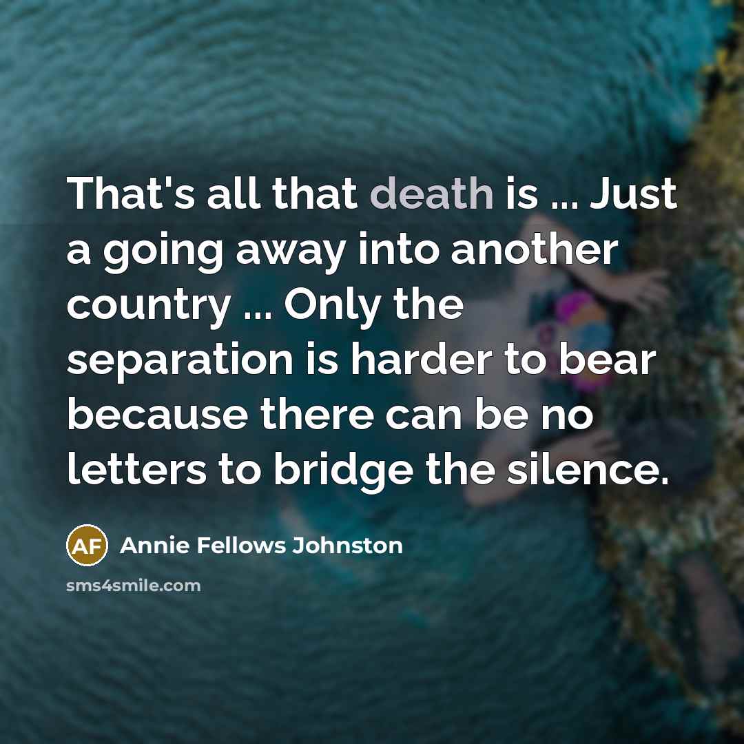 “That's all that death is ... Just a going away into another country ... Only the separation is harder to bear because there can be no letters to bridge the silence.” quote by Annie Fellows Johnston