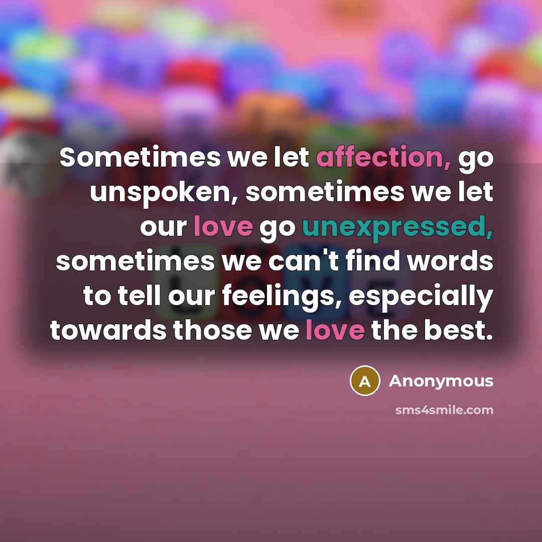 “Sometimes we let affection, go unspoken, sometimes we let our love go unexpressed, sometimes we can't find words to tell our feelings, especially towards those we love the best.” quote by Anonymous
