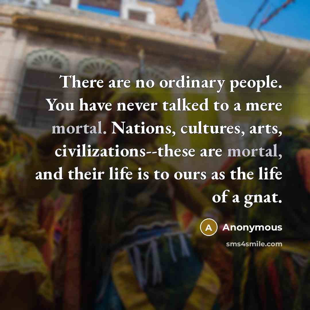 “There are no ordinary people. You have never talked to a mere mortal. Nations, cultures, arts, civilizations--these are mortal, and their life is to ours as the life of a gnat.” quote by Anonymous