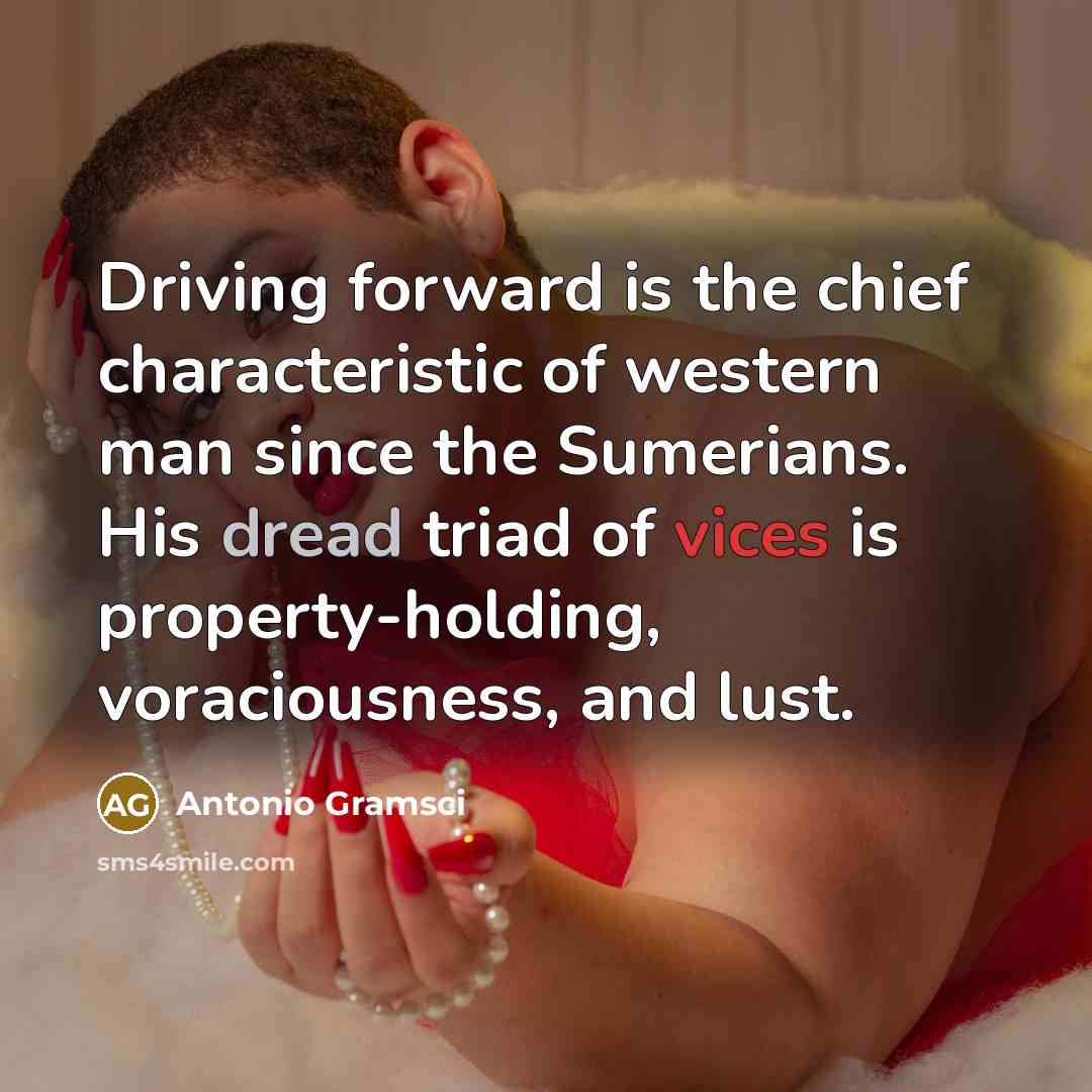 “Driving forward is the chief characteristic of western man since the Sumerians. His dread triad of vices is property-holding, voraciousness, and lust.” quote by Antonio Gramsci