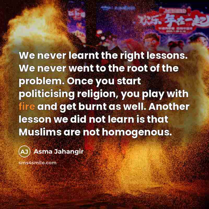 “We never learnt the right lessons. We never went to the root of the problem. Once you start politicising religion, you play with fire and get burnt as well. Another lesson we did not learn is that Muslims are not homogenous.” quote by Asma Jahangir