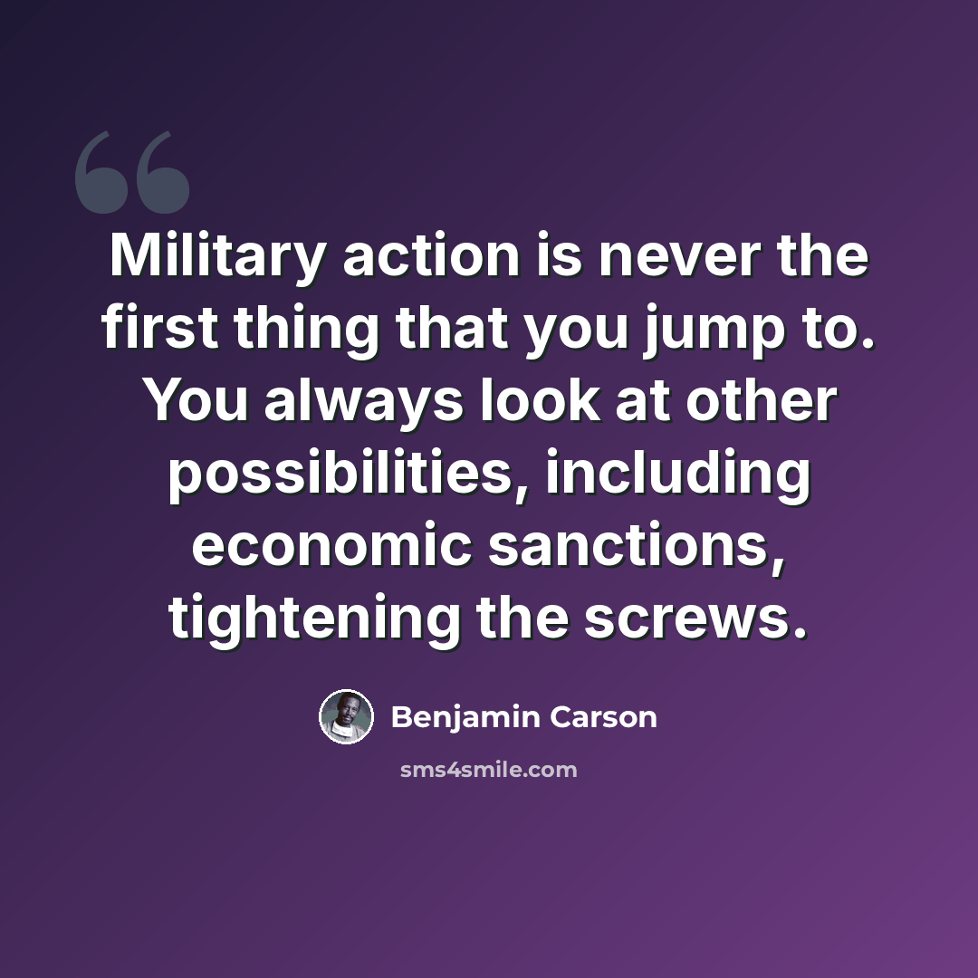 “Military action is never the first thing that you jump to. You always look at other possibilities, including economic sanctions, tightening the screws.” quote by Benjamin Carson