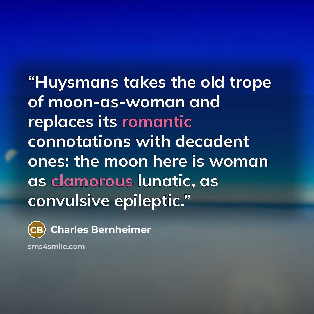 “Huysmans takes the old trope of moon-as-woman and replaces its romantic connotations with decadent ones: the moon here is woman as clamorous lunatic, as convulsive epileptic.” quote by Charles Bernheimer