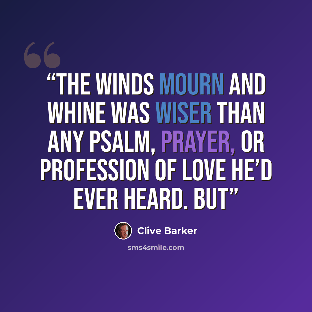 “The winds mourn and whine was wiser than any psalm, prayer, or profession of love he’d ever heard. But” quote by Clive Barker