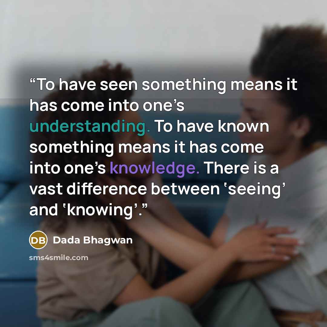 “To have seen something means it has come into one’s understanding. To have known something means it has come into one’s knowledge. There is a vast difference between ‘seeing’ and ‘knowing’.” quote by Dada Bhagwan