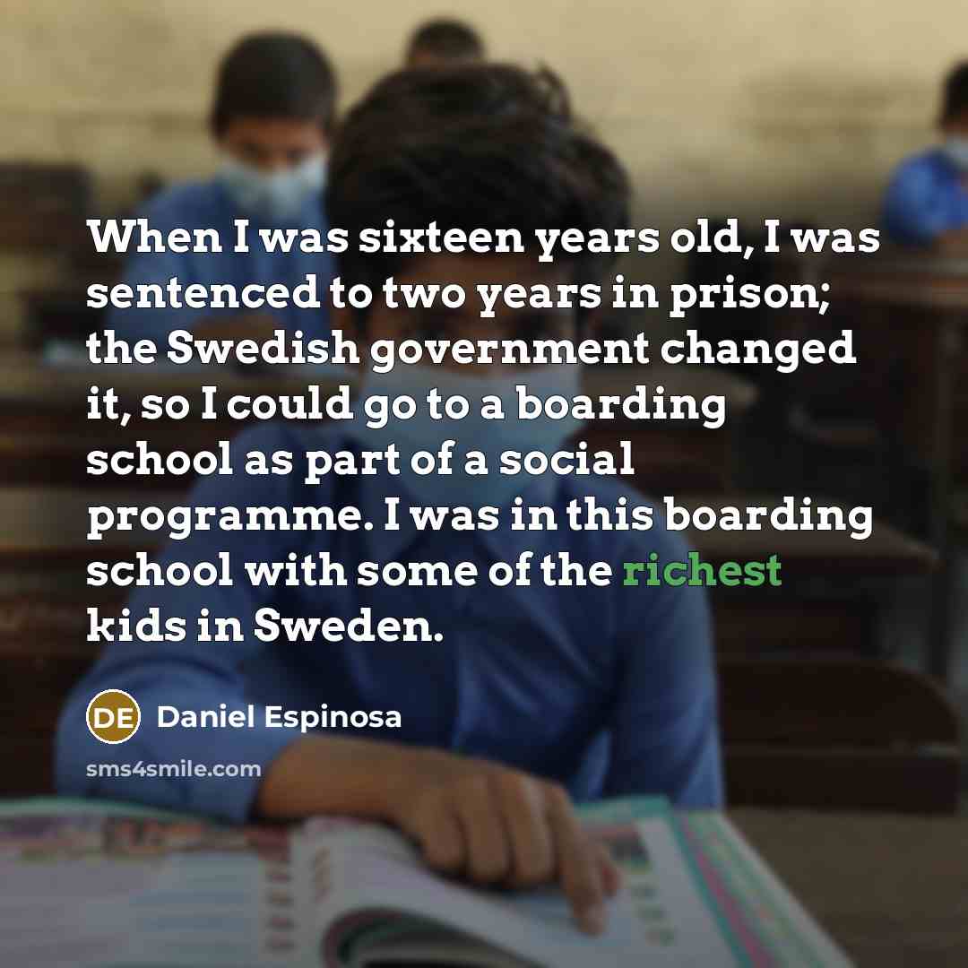 “When I was sixteen years old, I was sentenced to two years in prison; the Swedish government changed it, so I could go to a boarding school as part of a social programme. I was in this boarding school with some of the richest kids in Sweden.” quote by Daniel Espinosa