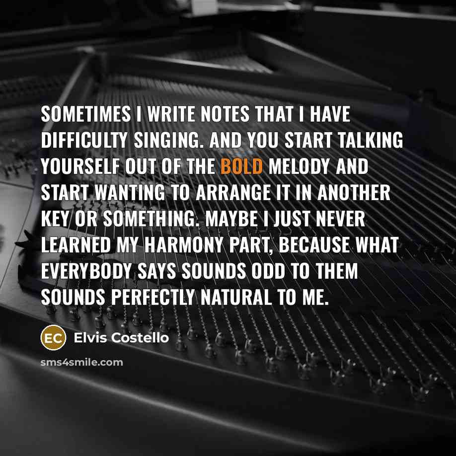 “Sometimes I write notes that I have difficulty singing. And you start talking yourself out of the bold melody and start wanting to arrange it in another key or something. Maybe I just never learned my harmony part, because what everybody says sounds odd to them sounds perfectly natural to me.” quote by Elvis Costello