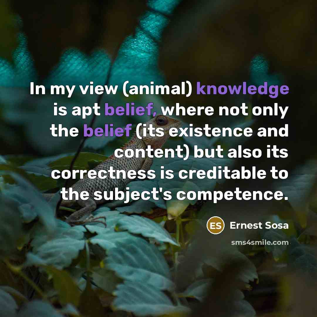 “In my view (animal) knowledge is apt belief, where not only the belief (its existence and content) but also its correctness is creditable to the subject's competence.” quote by Ernest Sosa