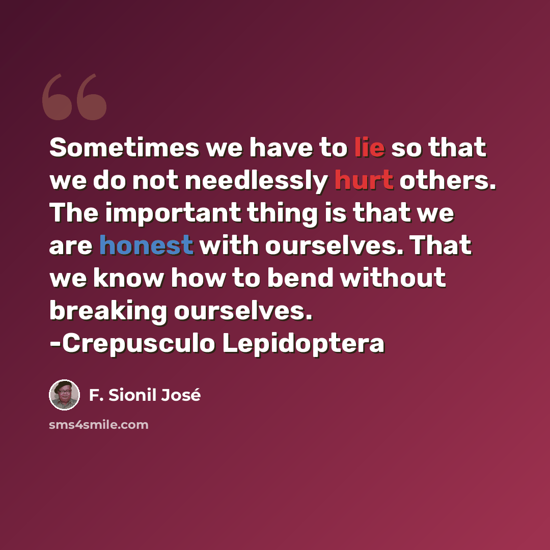“Sometimes we have to lie so that we do not needlessly hurt others. The important thing is that we are honest with ourselves. That we know how to bend without breaking ourselves. -Crepusculo Lepidoptera” quote by F. Sionil José