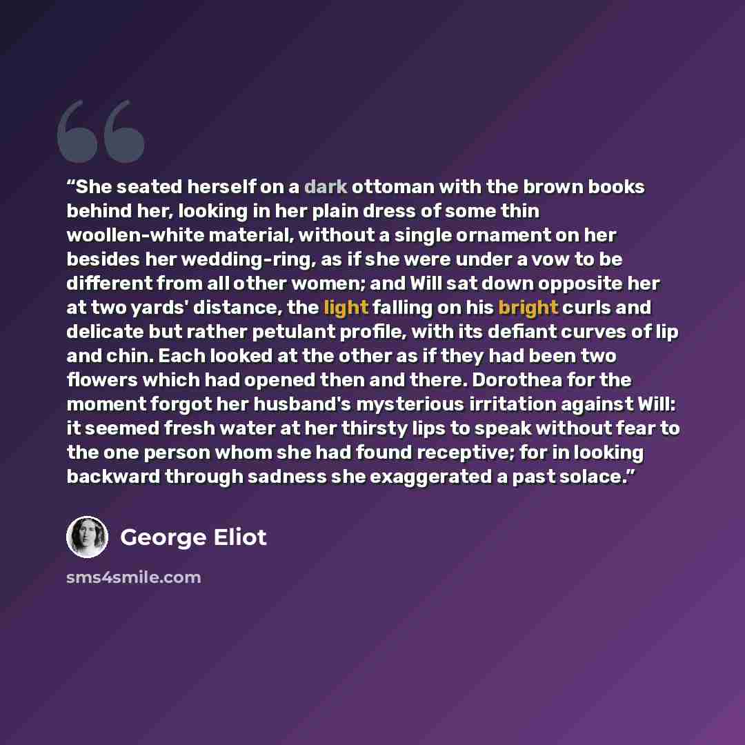 “She seated herself on a dark ottoman with the brown books behind her, looking in her plain dress of some thin woollen-white material, without a single ornament on her besides her wedding-ring, as if she were under a vow to be different from all other women; and Will sat down opposite her at two…” quote by George Eliot
