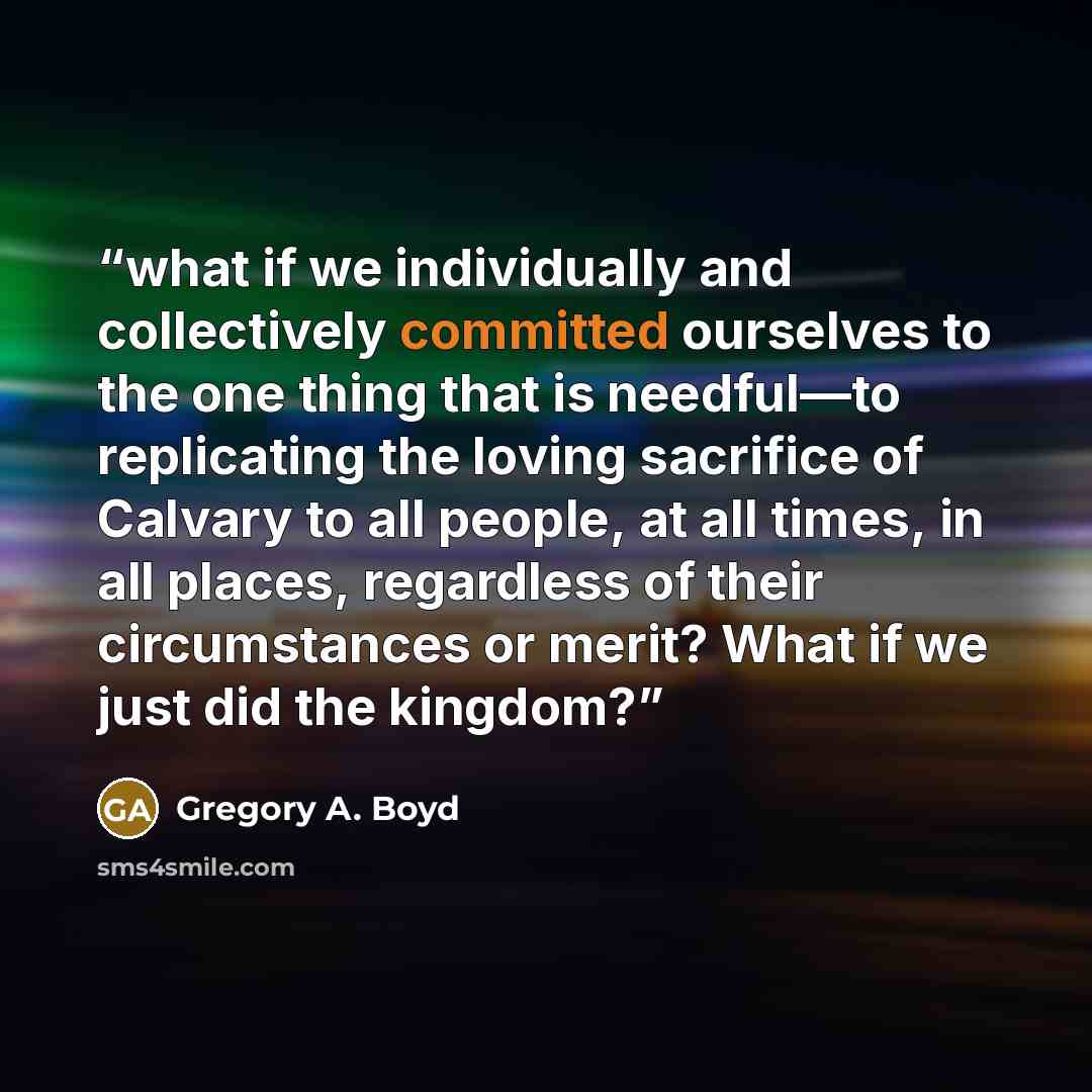 “what if we individually and collectively committed ourselves to the one thing that is needful—to replicating the loving sacrifice of Calvary to all people, at all times, in all places, regardless of their circumstances or merit? What if we just did the kingdom?” quote by Gregory A. Boyd