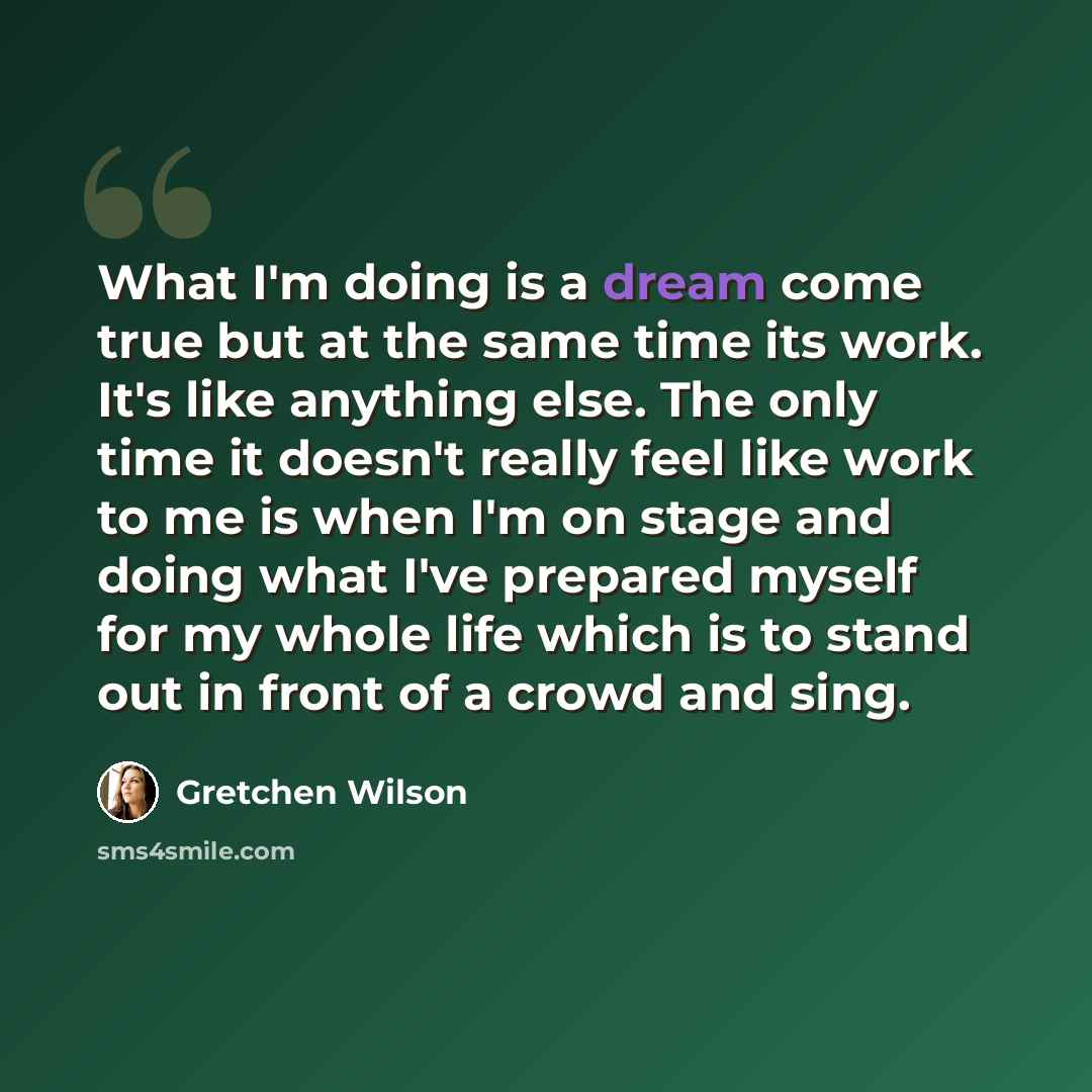 “What I'm doing is a dream come true but at the same time its work. It's like anything else. The only time it doesn't really feel like work to me is when I'm on stage and doing what I've prepared myself for my whole life which is to stand out in front of a crowd and sing.” quote by Gretchen Wilson
