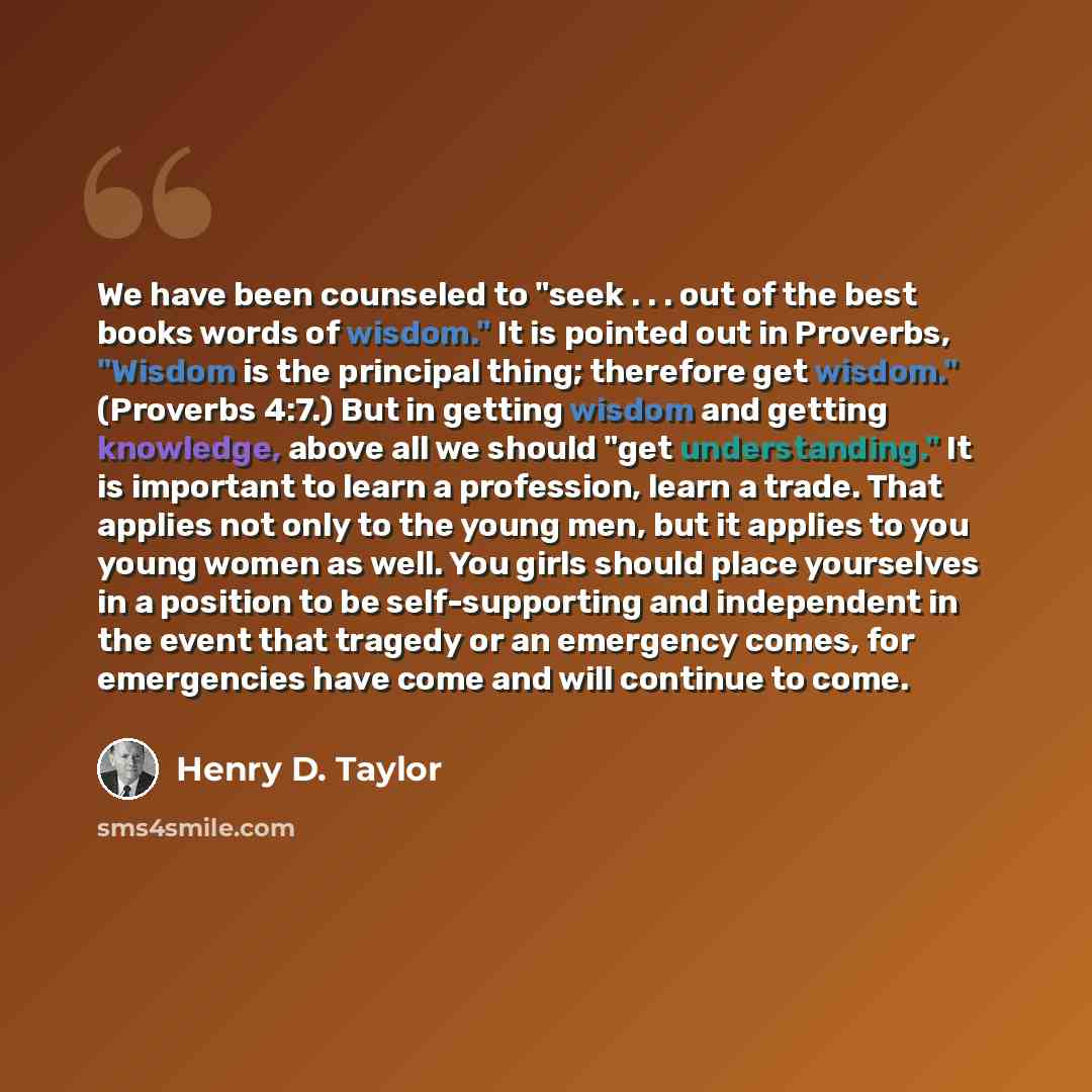 “We have been counseled to "seek . . . out of the best books words of wisdom." It is pointed out in Proverbs, "Wisdom is the principal thing; therefore get wisdom." (Proverbs 4:7.) But in getting wisdom and getting knowledge, above all we should "get understanding." It is important to learn a…” quote by Henry D. Taylor