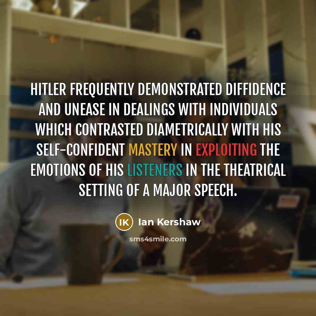 “Hitler frequently demonstrated diffidence and unease in dealings with individuals which contrasted diametrically with his self-confident mastery in exploiting the emotions of his listeners in the theatrical setting of a major speech.” quote by Ian Kershaw