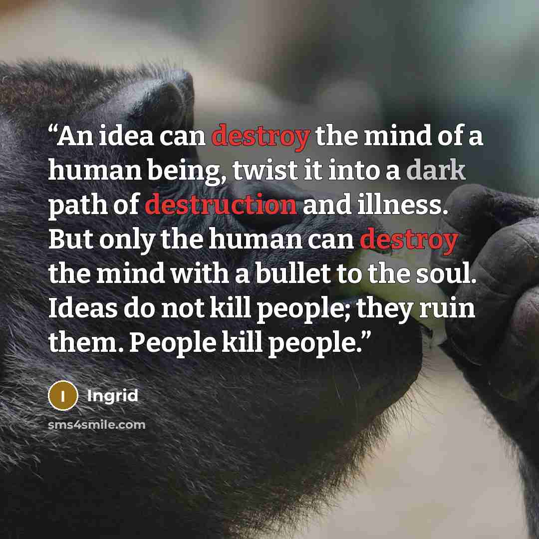 “An idea can destroy the mind of a human being, twist it into a dark path of destruction and illness. But only the human can destroy the mind with a bullet to the soul. Ideas do not kill people; they ruin them. People kill people.” quote by Ingrid