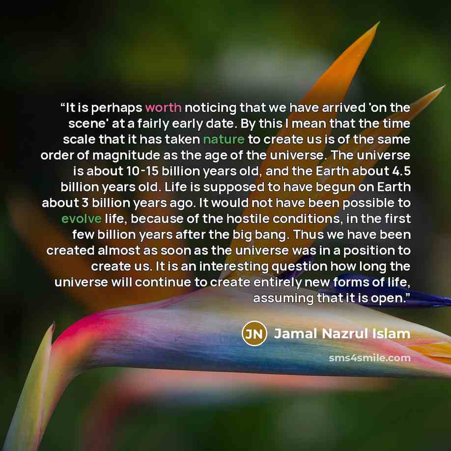 “It is perhaps worth noticing that we have arrived 'on the scene' at a fairly early date. By this I mean that the time scale that it has taken nature to create us is of the same order of magnitude as the age of the universe. The universe is about 10-15 billion years old, and the Earth about 4.5…” quote by Jamal Nazrul Islam