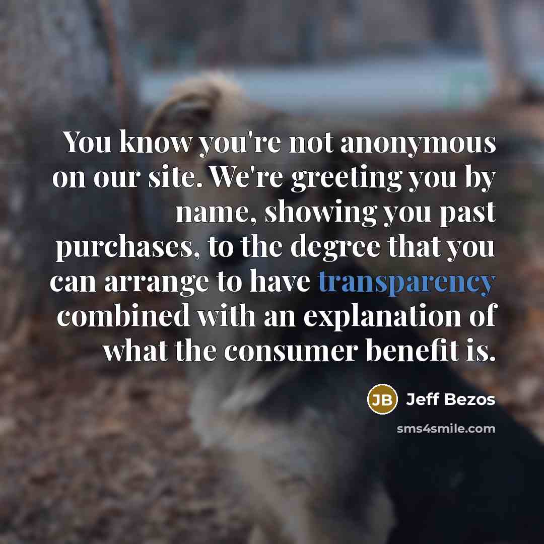 “You know you're not anonymous on our site. We're greeting you by name, showing you past purchases, to the degree that you can arrange to have transparency combined with an explanation of what the consumer benefit is.” quote by Jeff Bezos