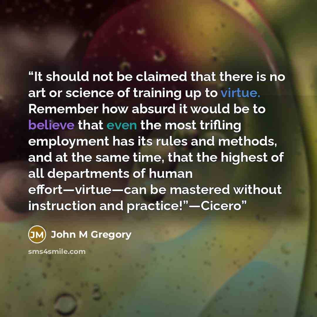 “It should not be claimed that there is no art or science of training up to virtue. Remember how absurd it would be to believe that even the most trifling employment has its rules and methods, and at the same time, that the highest of all departments of human effort—virtue—can be mastered without…” quote by John M Gregory