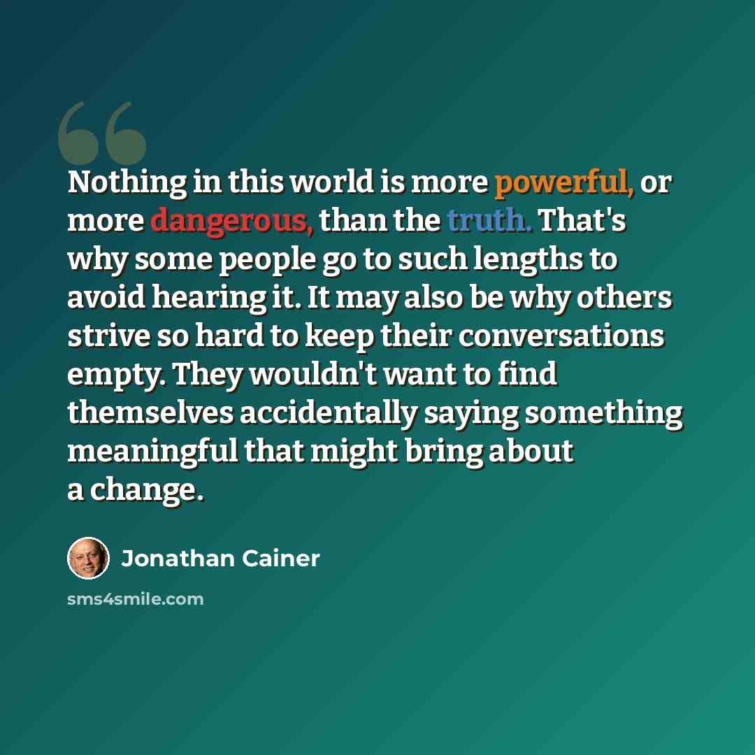 “Nothing in this world is more powerful, or more dangerous, than the truth. That's why some people go to such lengths to avoid hearing it. It may also be why others strive so hard to keep their conversations empty. They wouldn't want to find themselves accidentally saying something meaningful that…” quote by Jonathan Cainer
