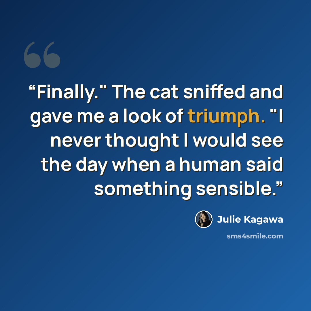 “Finally." The cat sniffed and gave me a look of triumph. "I never thought I would see the day when a human said something sensible.” quote by Julie Kagawa