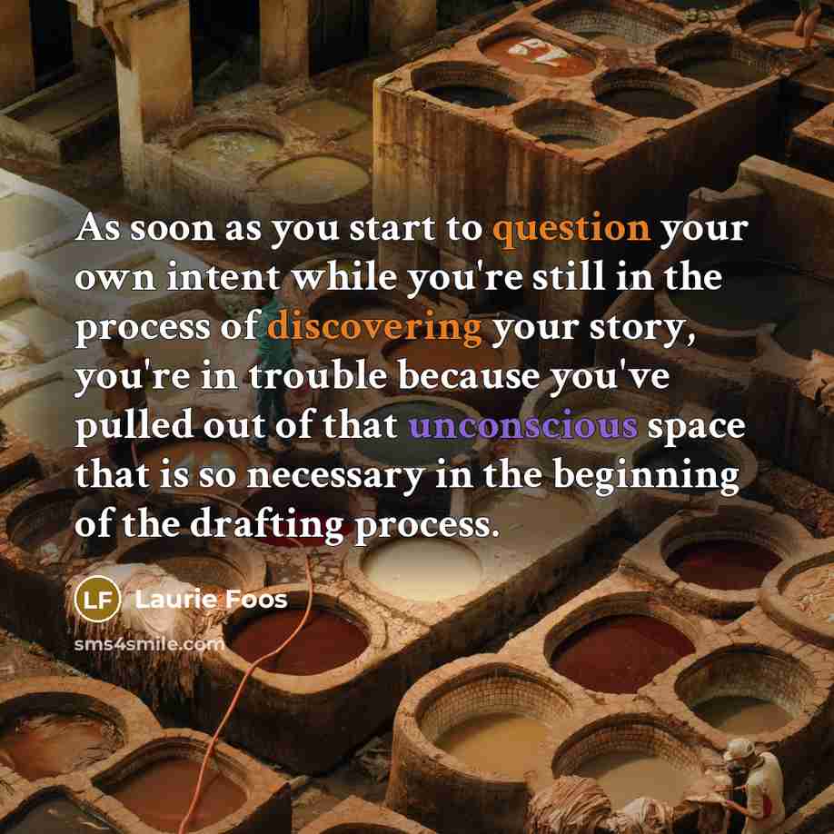 “As soon as you start to question your own intent while you're still in the process of discovering your story, you're in trouble because you've pulled out of that unconscious space that is so necessary in the beginning of the drafting process.” quote by Laurie Foos