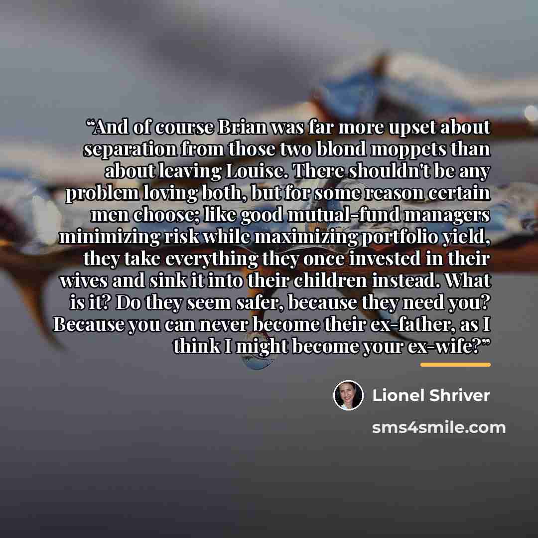 “And of course Brian was far more upset about separation from those two blond moppets than about leaving Louise. There shouldn't be any problem loving both, but for some reason certain men choose; like good mutual-fund managers minimizing risk while maximizing portfolio yield, they take everything…” quote by Lionel Shriver