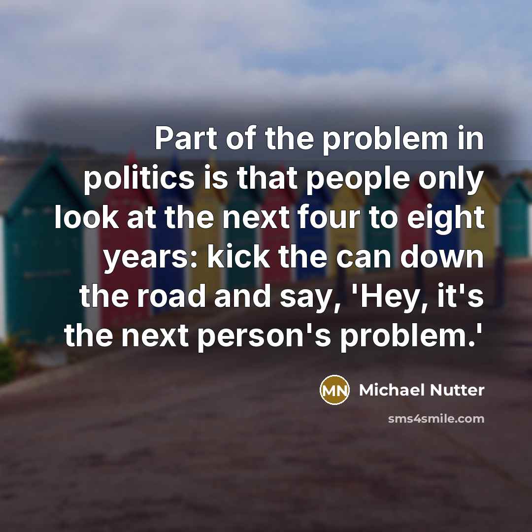 “Part of the problem in politics is that people only look at the next four to eight years: kick the can down the road and say, 'Hey, it's the next person's problem.'” quote by Michael Nutter
