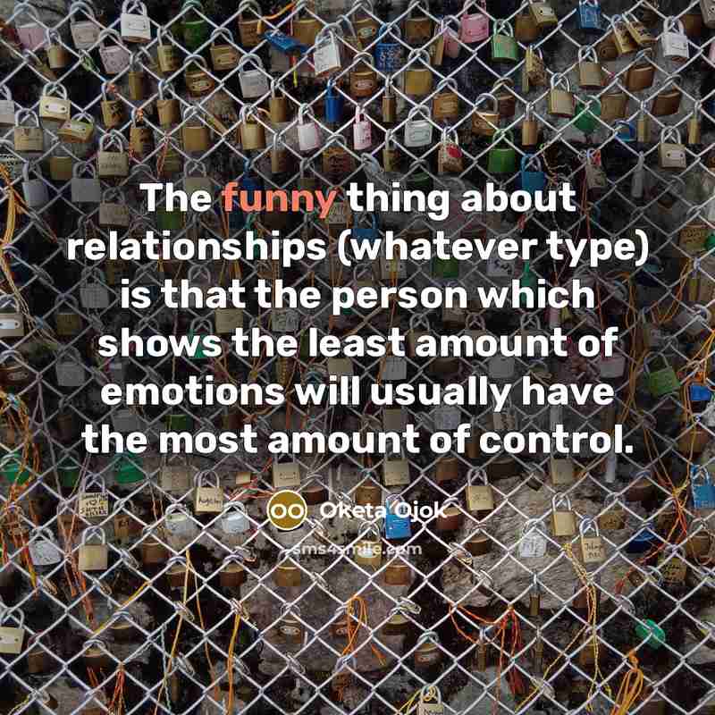 “The funny thing about relationships (whatever type) is that the person which shows the least amount of emotions will usually have the most amount of control.” quote by Oketa Ojok