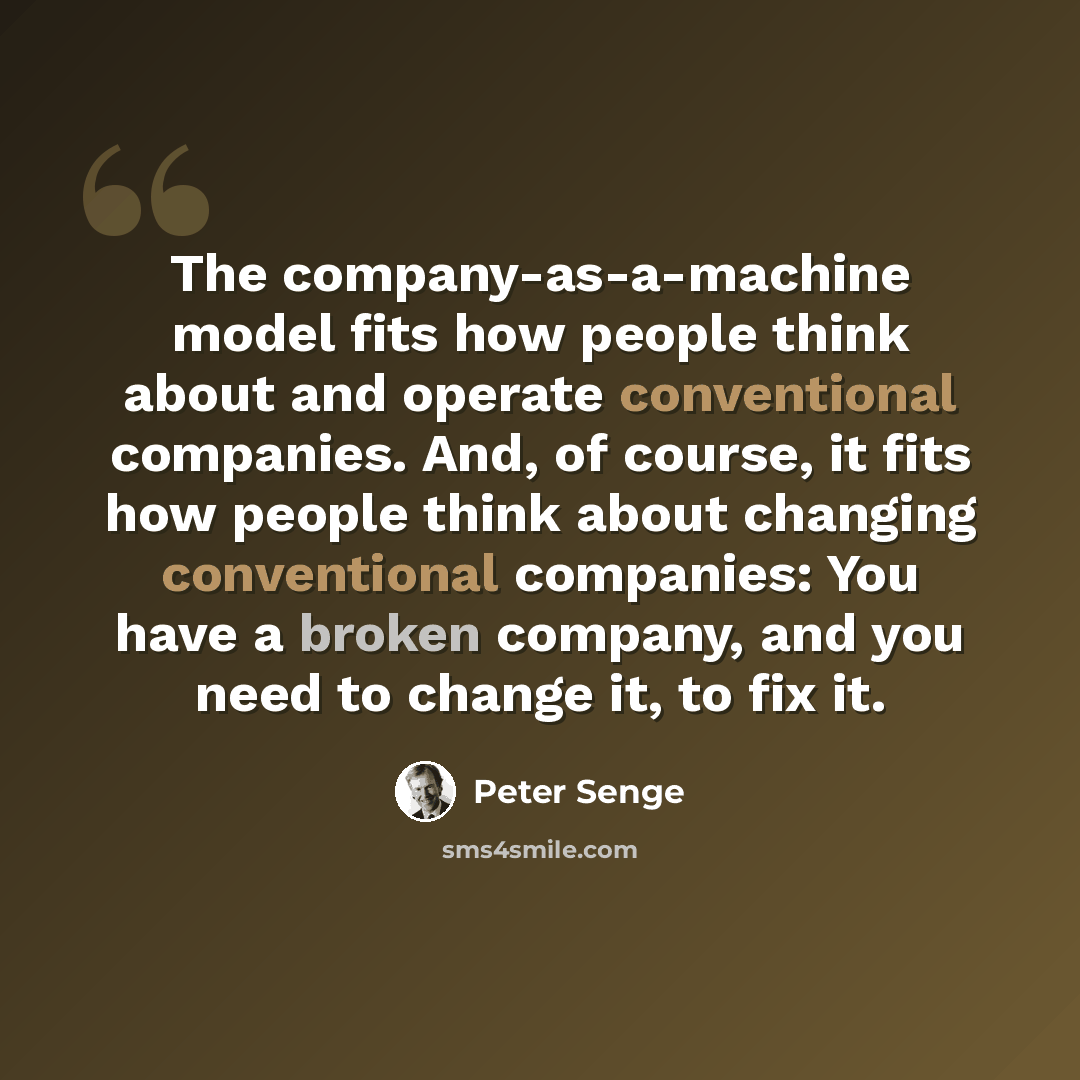 “The company-as-a-machine model fits how people think about and operate conventional companies. And, of course, it fits how people think about changing conventional companies: You have a broken company, and you need to change it, to fix it.” quote by Peter Senge